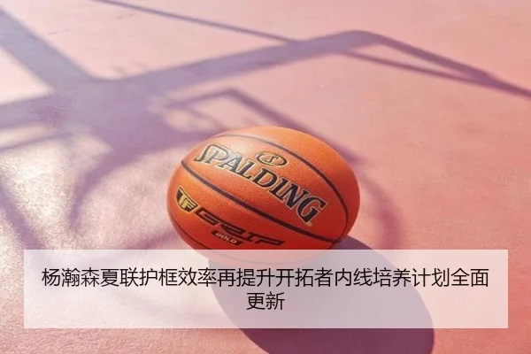 杨瀚森夏联护框效率再提升开拓者内线培养计划全面更新