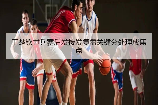 王楚钦世乒赛后发接发复盘关键分处理成焦点