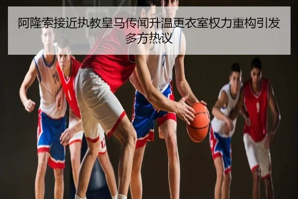 阿隆索接近执教皇马传闻升温更衣室权力重构引发多方热议