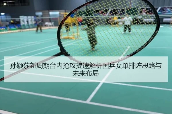 孙颖莎新周期台内抢攻提速解析国乒女单排阵思路与未来布局